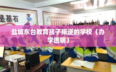 盐城东台教育孩子叛逆的学校（办学透明）