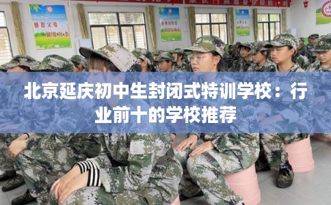 北京延庆初中生封闭式特训学校：行业前十的学校推荐