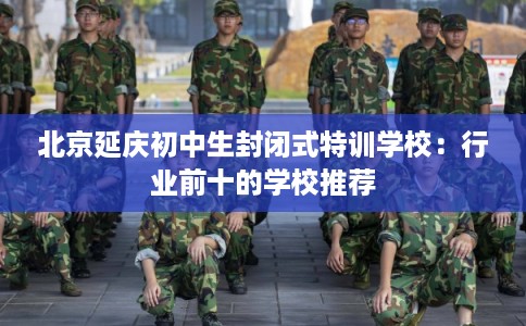 北京延庆初中生封闭式特训学校：行业前十的学校推荐