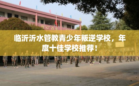 临沂沂水管教青少年叛逆学校，年度十佳学校推荐！