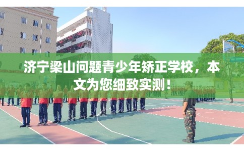 济宁梁山问题青少年矫正学校，本文为您细致实测！