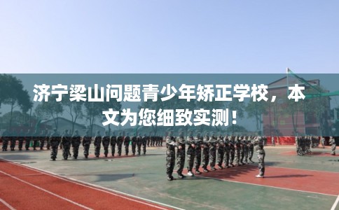 济宁梁山问题青少年矫正学校，本文为您细致实测！