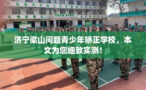 济宁梁山问题青少年矫正学校，本文为您细致实测！
