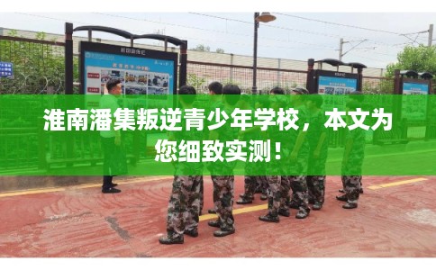 淮南潘集叛逆青少年学校，本文为您细致实测！