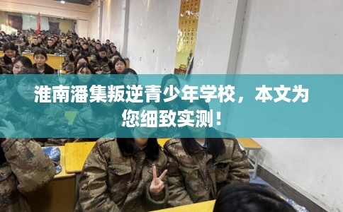淮南潘集叛逆青少年学校，本文为您细致实测！