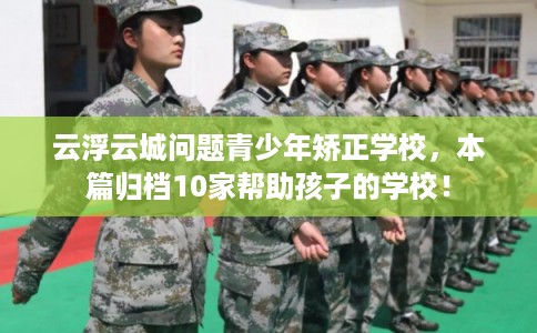 云浮云城问题青少年矫正学校，本篇归档10家帮助孩子的学校！
