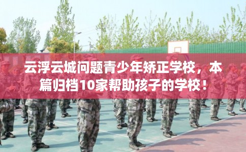 云浮云城问题青少年矫正学校，本篇归档10家帮助孩子的学校！