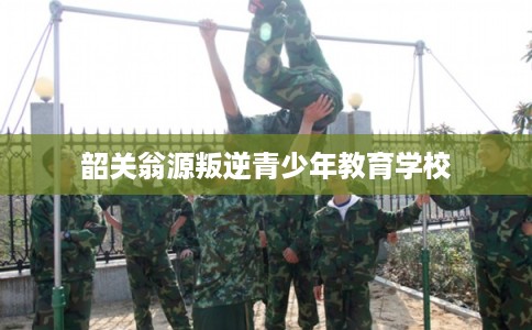 韶关翁源叛逆青少年教育学校