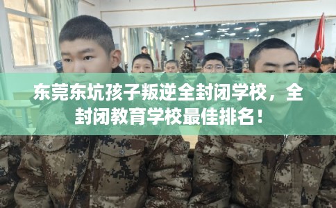 东莞东坑孩子叛逆全封闭学校,全封闭教育学校最佳排名! 东莞东坑孩子叛逆全封闭学校,全封闭教育学校最佳排名!
