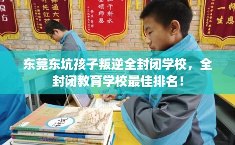 东莞东坑孩子叛逆全封闭学校，全封闭教育学校最佳排名！