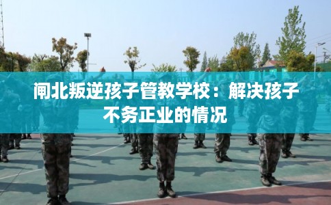 闸北叛逆孩子管教学校：解决孩子不务正业的情况