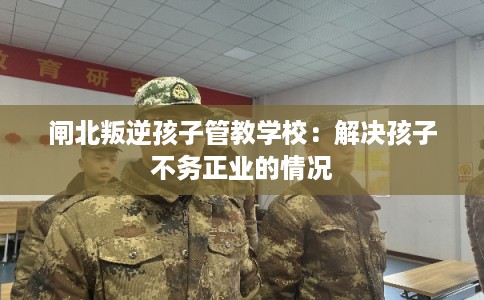 闸北叛逆孩子管教学校：解决孩子不务正业的情况