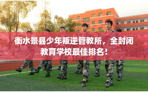 衡水景县少年叛逆管教所，全封闭教育学校最佳排名！