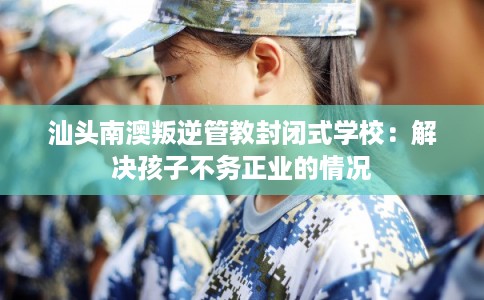 汕头南澳叛逆管教封闭式学校:解决孩子不务正业的情况 汕头南澳叛逆管教封闭式学校:解决孩子不务正业的情况