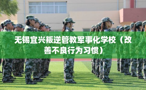 无锡宜兴叛逆管教军事化学校(改善不良行为习惯) 无锡宜兴叛逆管教军事化学校(改善不良行为习惯)
