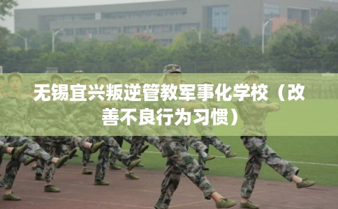 无锡宜兴叛逆管教军事化学校(改善不良行为习惯) 无锡宜兴叛逆管教军事化学校(改善不良行为习惯)