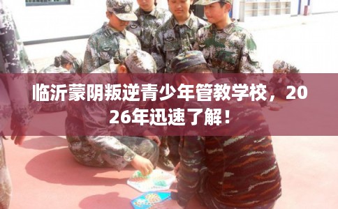 临沂蒙阴叛逆青少年管教学校,2026年迅速了解! 临沂蒙阴叛逆青少年管教学校,2026年迅速了解!