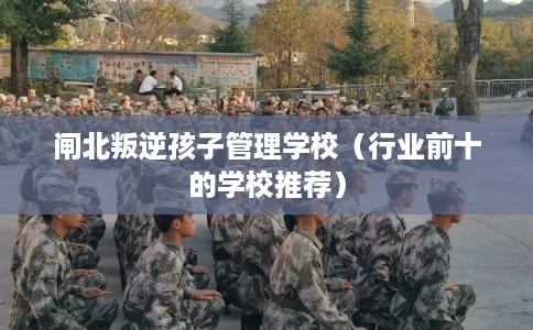 闸北叛逆孩子管理学校（行业前十的学校推荐）