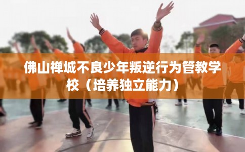 佛山禅城不良少年叛逆行为管教学校（培养独立能力）