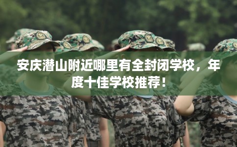 安庆潜山附近哪里有全封闭学校，年度十佳学校推荐！