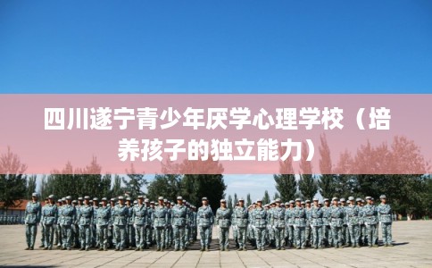 四川遂宁青少年厌学心理学校（培养孩子的独立能力）