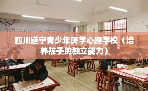 四川遂宁青少年厌学心理学校（培养孩子的独立能力）
