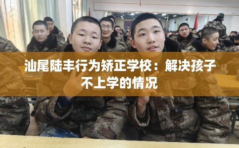 汕尾陆丰行为矫正学校:解决孩子不上学的情况 汕尾陆丰行为矫正学校:解决孩子不上学的情况