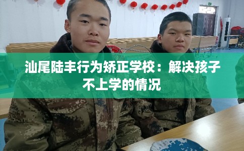 汕尾陆丰行为矫正学校:解决孩子不上学的情况 汕尾陆丰行为矫正学校:解决孩子不上学的情况