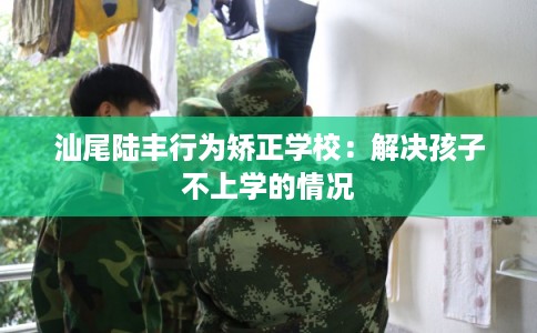 汕尾陆丰行为矫正学校：解决孩子不上学的情况