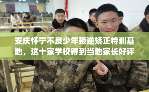 安庆怀宁不良少年叛逆矫正特训基地，这十家学校得到当地家长好评！