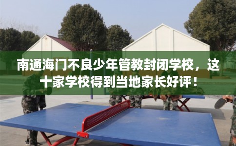南通海门不良少年管教封闭学校，这十家学校得到当地家长好评！