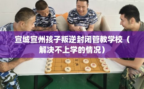 宣城宣州孩子叛逆封闭管教学校（解决不上学的情况）