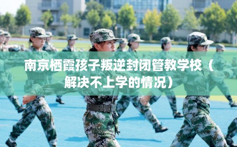南京栖霞孩子叛逆封闭管教学校（解决不上学的情况）