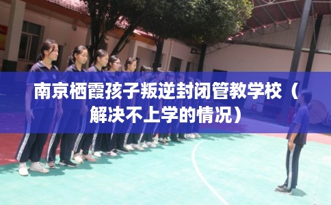 南京栖霞孩子叛逆封闭管教学校（解决不上学的情况）