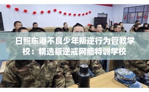 日照东港不良少年叛逆行为管教学校：精选叛逆戒网瘾特训学校