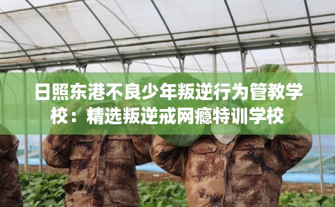 日照东港不良少年叛逆行为管教学校：精选叛逆戒网瘾特训学校