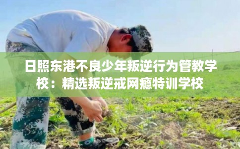 日照东港不良少年叛逆行为管教学校：精选叛逆戒网瘾特训学校