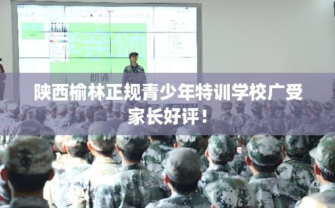 陕西榆林正规青少年特训学校广受家长好评! 陕西榆林正规青少年特训学校广受家长好评!