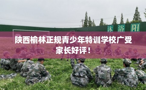 陕西榆林正规青少年特训学校广受家长好评！