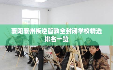 襄阳襄州叛逆管教全封闭学校精选排名一览