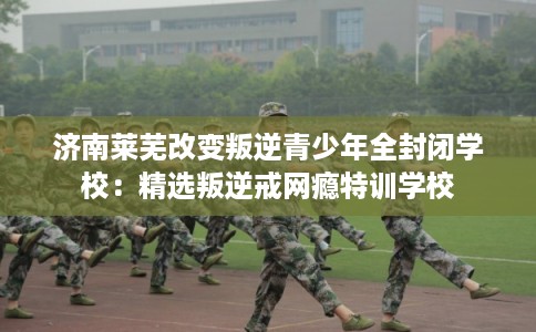 济南莱芜改变叛逆青少年全封闭学校:精选叛逆戒网瘾特训学校 济南莱芜改变叛逆青少年全封闭学校:精选叛逆戒网瘾特训学校