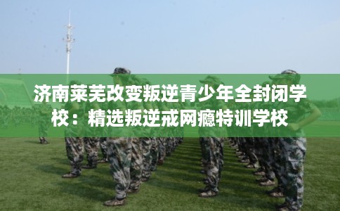 济南莱芜改变叛逆青少年全封闭学校:精选叛逆戒网瘾特训学校 济南莱芜改变叛逆青少年全封闭学校:精选叛逆戒网瘾特训学校