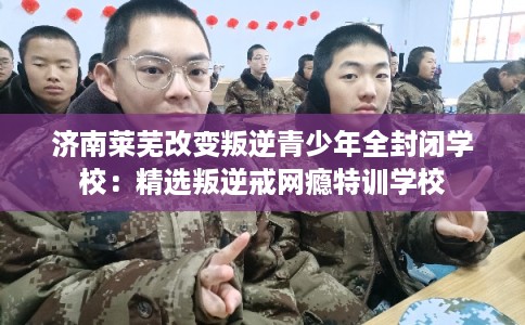 济南莱芜改变叛逆青少年全封闭学校：精选叛逆戒网瘾特训学校