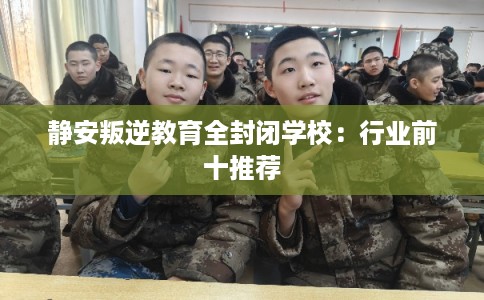 静安叛逆教育全封闭学校：行业前十推荐