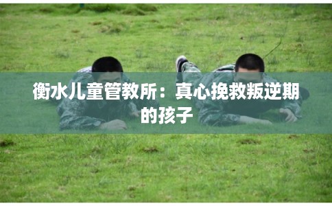 衡水儿童管教所：真心挽救叛逆期的孩子