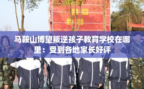 马鞍山博望叛逆孩子教育学校在哪里：受到各地家长好评