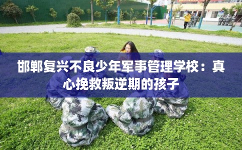 邯郸复兴不良少年军事管理学校：真心挽救叛逆期的孩子