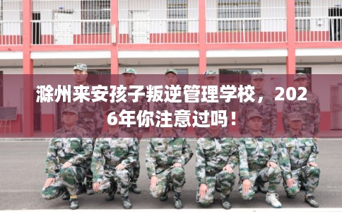 滁州来安孩子叛逆管理学校,2026年你注意过吗! 滁州来安孩子叛逆管理学校,2026年你注意过吗!