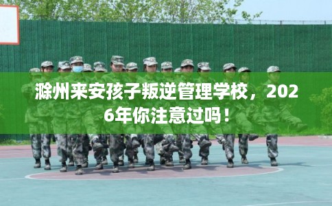 滁州来安孩子叛逆管理学校,2026年你注意过吗! 滁州来安孩子叛逆管理学校,2026年你注意过吗!