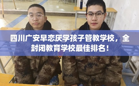 四川广安早恋厌学孩子管教学校，全封闭教育学校最佳排名！